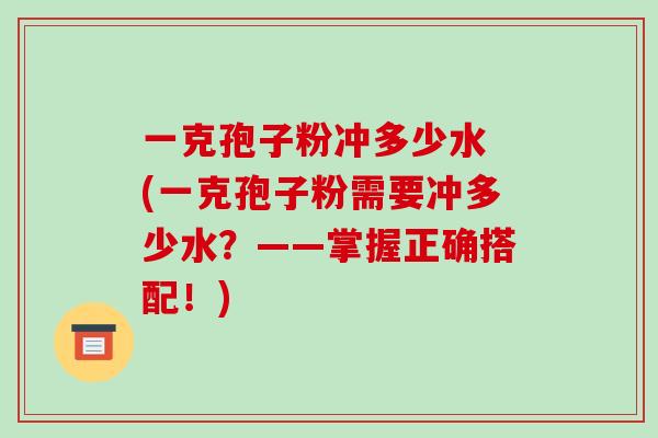 一克孢子粉冲多少水 (一克孢子粉需要冲多少水？——掌握正确搭配！)