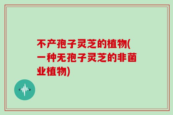 不产孢子灵芝的植物(一种无孢子灵芝的非菌业植物)