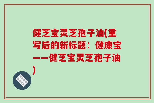 健芝宝灵芝孢子油(重写后的新标题：健康宝——健芝宝灵芝孢子油)