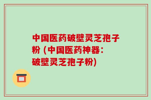 中国医药破壁灵芝孢子粉 (中国医药神器：破壁灵芝孢子粉)