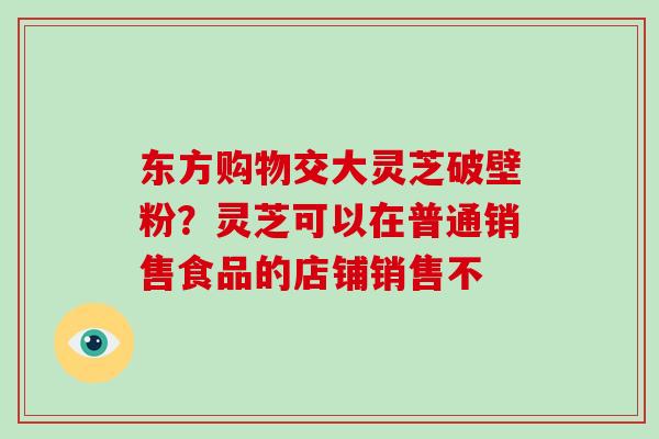 东方购物交大灵芝破壁粉？灵芝可以在普通销售食品的店铺销售不