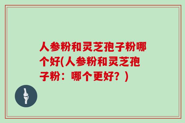 人参粉和灵芝孢子粉哪个好(人参粉和灵芝孢子粉：哪个更好？)