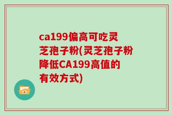 ca199偏高可吃灵芝孢子粉(灵芝孢子粉降低CA199高值的有效方式)