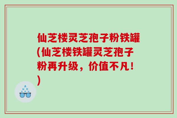 仙芝楼灵芝孢子粉铁罐(仙芝楼铁罐灵芝孢子粉再升级，价值不凡！)