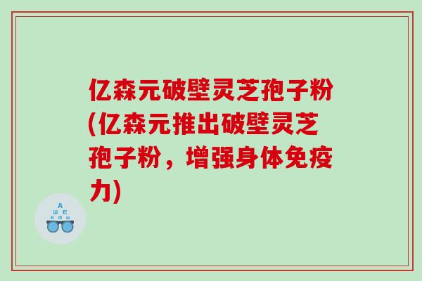 亿森元破壁灵芝孢子粉(亿森元推出破壁灵芝孢子粉，增强身体免疫力)