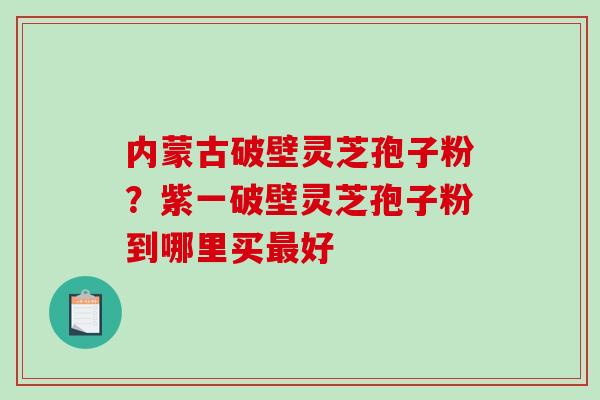 内蒙古破壁灵芝孢子粉？紫一破壁灵芝孢子粉到哪里买好