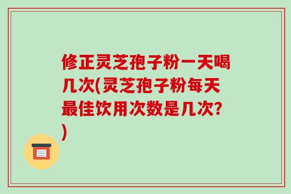 修正灵芝孢子粉一天喝几次(灵芝孢子粉每天佳饮用次数是几次？)