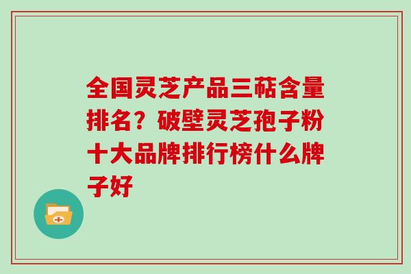 全国灵芝产品三萜含量排名？破壁灵芝孢子粉十大品牌排行榜什么牌子好