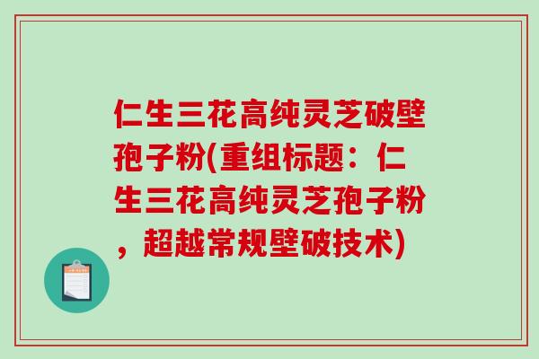 仁生三花高纯灵芝破壁孢子粉(重组标题：仁生三花高纯灵芝孢子粉，超越常规壁破技术)