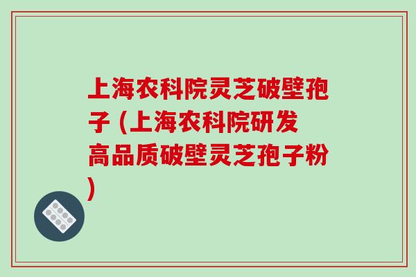 上海农科院灵芝破壁孢子 (上海农科院研发高品质破壁灵芝孢子粉)