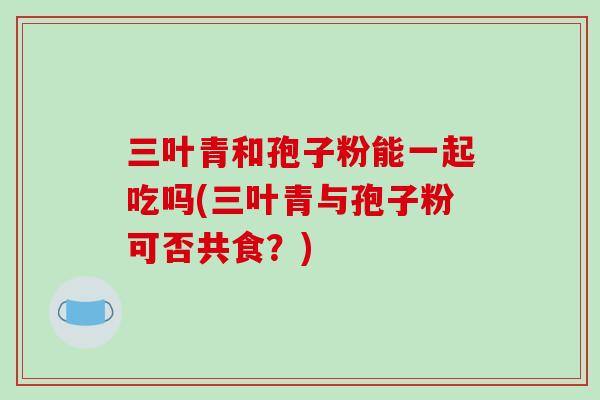 三叶青和孢子粉能一起吃吗(三叶青与孢子粉可否共食？)