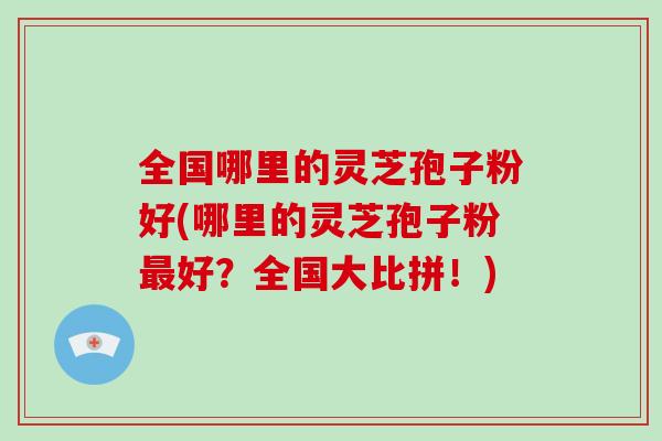 全国哪里的灵芝孢子粉好(哪里的灵芝孢子粉好？全国大比拼！)