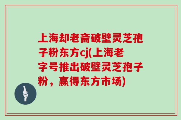 上海却老斋破壁灵芝孢子粉东方cj(上海老字号推出破壁灵芝孢子粉，赢得东方市场)