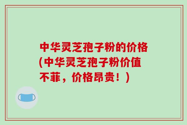 中华灵芝孢子粉的价格(中华灵芝孢子粉价值不菲，价格昂贵！)