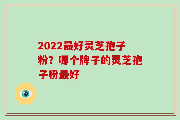 2022好灵芝孢子粉？哪个牌子的灵芝孢子粉好