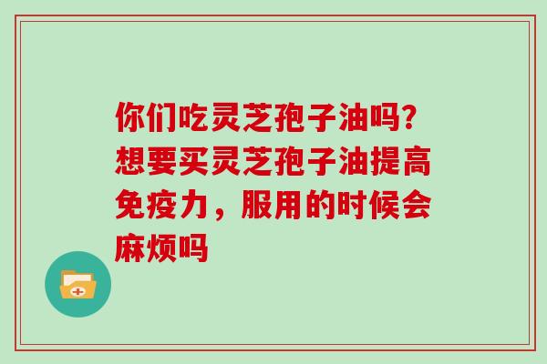 你们吃灵芝孢子油吗？想要买灵芝孢子油提高免疫力，服用的时候会麻烦吗