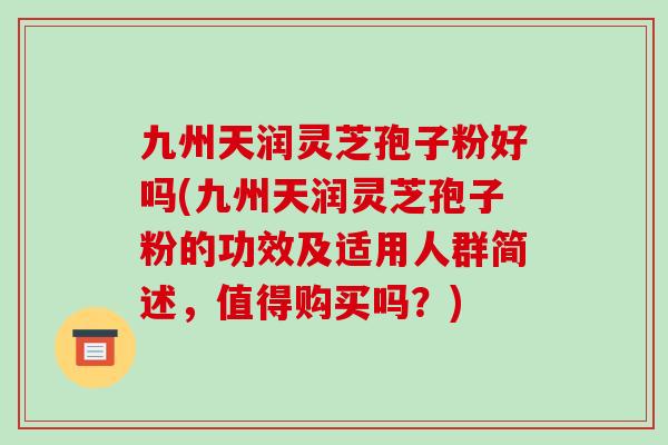 九州天润灵芝孢子粉好吗(九州天润灵芝孢子粉的功效及适用人群简述，值得购买吗？)
