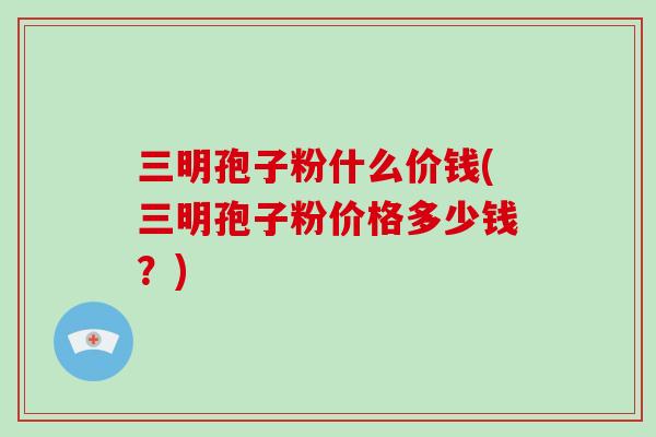 三明孢子粉什么价钱(三明孢子粉价格多少钱？)
