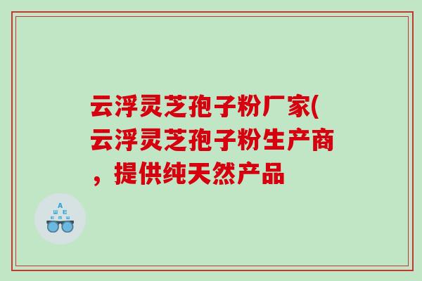 云浮灵芝孢子粉厂家(云浮灵芝孢子粉生产商，提供纯天然产品