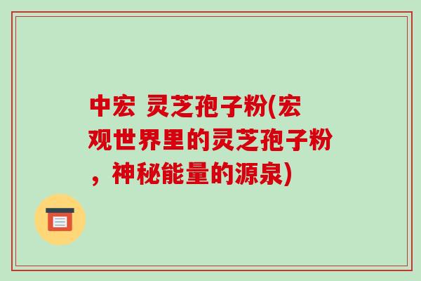 中宏 灵芝孢子粉(宏观世界里的灵芝孢子粉，神秘能量的源泉)