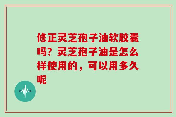 修正灵芝孢子油软胶囊吗？灵芝孢子油是怎么样使用的，可以用多久呢