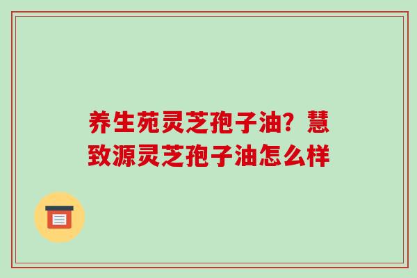 养生苑灵芝孢子油？慧致源灵芝孢子油怎么样