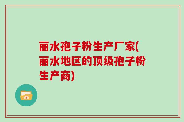 丽水孢子粉生产厂家(丽水地区的孢子粉生产商)