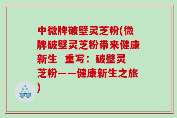 中微牌破壁灵芝粉(微牌破壁灵芝粉带来健康新生  重写：破壁灵芝粉——健康新生之旅)