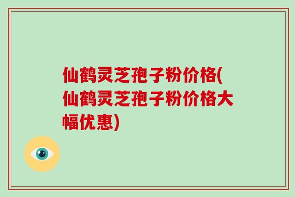 仙鹤灵芝孢子粉价格(仙鹤灵芝孢子粉价格大幅优惠)