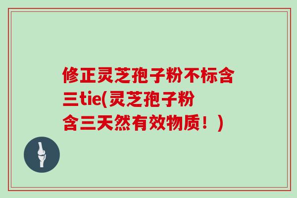 修正灵芝孢子粉不标含三tie(灵芝孢子粉含三天然有效物质！)