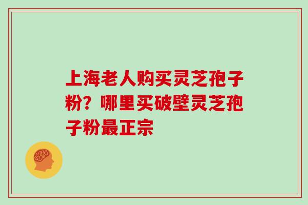 上海老人购买灵芝孢子粉？哪里买破壁灵芝孢子粉正宗
