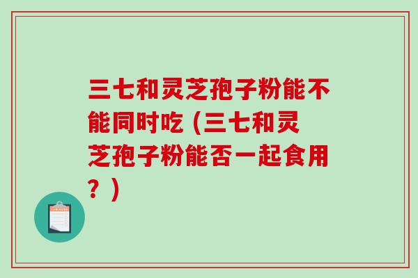 三七和灵芝孢子粉能不能同时吃 (三七和灵芝孢子粉能否一起食用？)