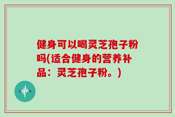 健身可以喝灵芝孢子粉吗(适合健身的营养补品：灵芝孢子粉。)