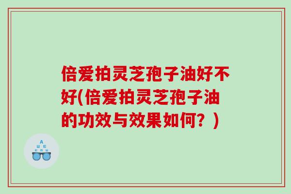倍爱拍灵芝孢子油好不好(倍爱拍灵芝孢子油的功效与效果如何？)