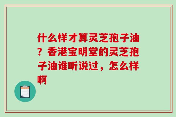 什么样才算灵芝孢子油？香港宝明堂的灵芝孢子油谁听说过，怎么样啊