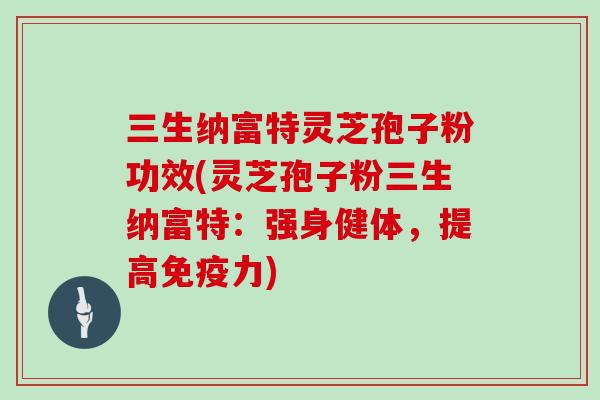 三生纳富特灵芝孢子粉功效(灵芝孢子粉三生纳富特：强身健体，提高免疫力)