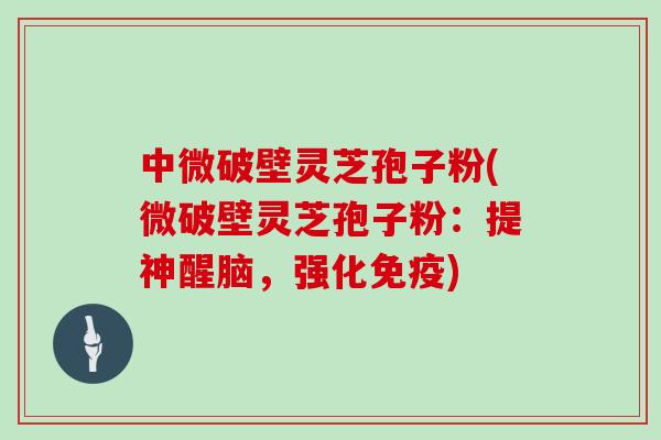 中微破壁灵芝孢子粉(微破壁灵芝孢子粉：提神醒脑，强化免疫)