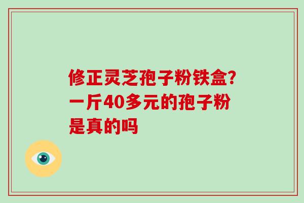 修正灵芝孢子粉铁盒？一斤40多元的孢子粉是真的吗