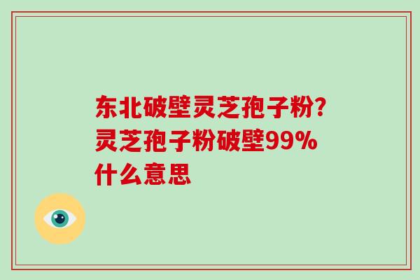 东北破壁灵芝孢子粉？灵芝孢子粉破壁99%什么意思