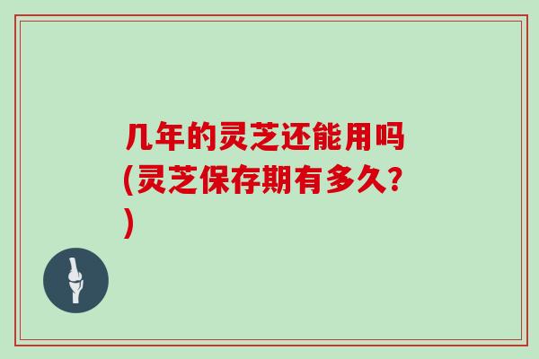 几年的灵芝还能用吗 (灵芝保存期有多久？)