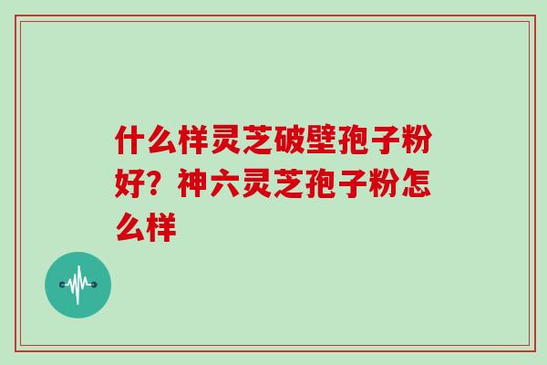 什么样灵芝破壁孢子粉好？神六灵芝孢子粉怎么样