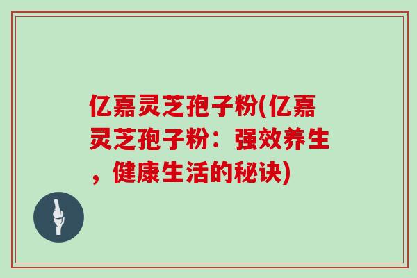 亿嘉灵芝孢子粉(亿嘉灵芝孢子粉：强效养生，健康生活的秘诀)