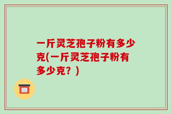 一斤灵芝孢子粉有多少克(一斤灵芝孢子粉有多少克？)