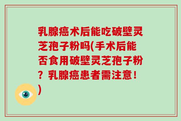 乳腺术后能吃破壁灵芝孢子粉吗(手术后能否食用破壁灵芝孢子粉？乳腺患者需注意！)