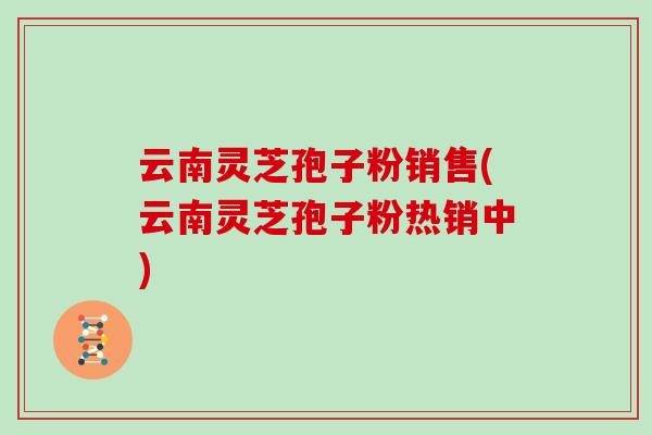 云南灵芝孢子粉销售(云南灵芝孢子粉热销中)