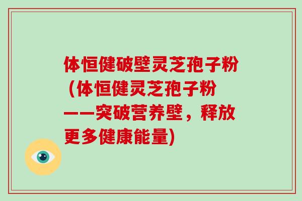 体恒健破壁灵芝孢子粉 (体恒健灵芝孢子粉——突破营养壁，释放更多健康能量)