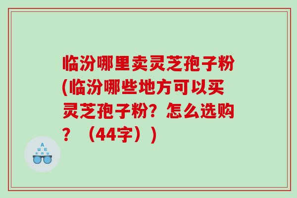 临汾哪里卖灵芝孢子粉(临汾哪些地方可以买灵芝孢子粉？怎么选购？（44字）)