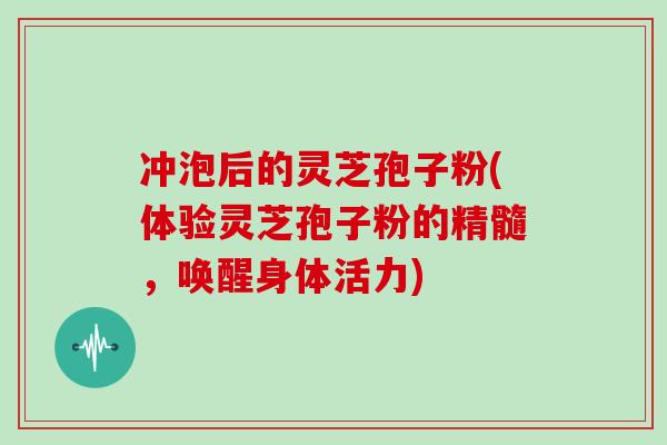 冲泡后的灵芝孢子粉(体验灵芝孢子粉的精髓，唤醒身体活力)