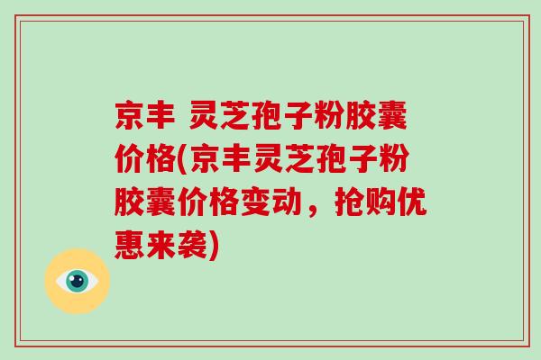 京丰 灵芝孢子粉胶囊价格(京丰灵芝孢子粉胶囊价格变动，抢购优惠来袭)
