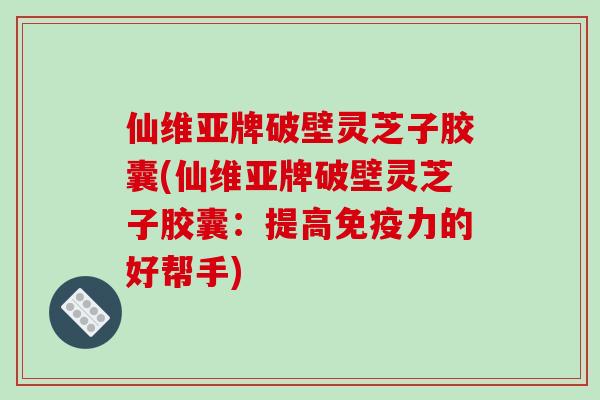 仙维亚牌破壁灵芝子胶囊(仙维亚牌破壁灵芝子胶囊：提高免疫力的好帮手)